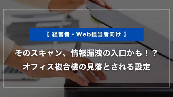 そのスキャン、情報漏洩の入口かも！？オフィス複合機の見落とされる設定